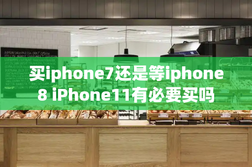买iphone7还是等iphone8 iPhone11有必要买吗