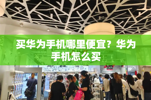 买华为手机哪里便宜？华为手机怎么买-第1张图片-星选测评
