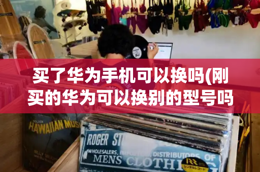 买了华为手机可以换吗(刚买的华为可以换别的型号吗)-第1张图片-星选测评
