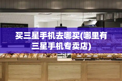 买三星手机去哪买(哪里有三星手机专卖店)-第1张图片-星选测评