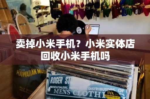 卖掉小米手机？小米实体店回收小米手机吗