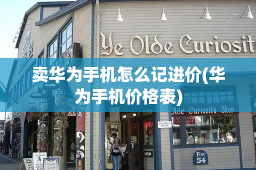 卖华为手机怎么记进价(华为手机价格表)