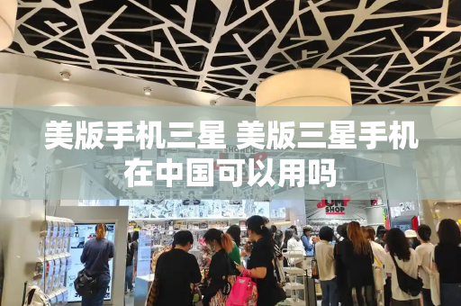美版手机三星 美版三星手机在中国可以用吗-第1张图片-星选测评