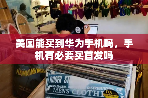 美国能买到华为手机吗，手机有必要买首发吗-第1张图片-星选测评