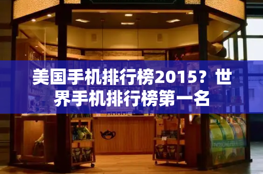 美国手机排行榜2015？世界手机排行榜第一名-第1张图片-星选测评