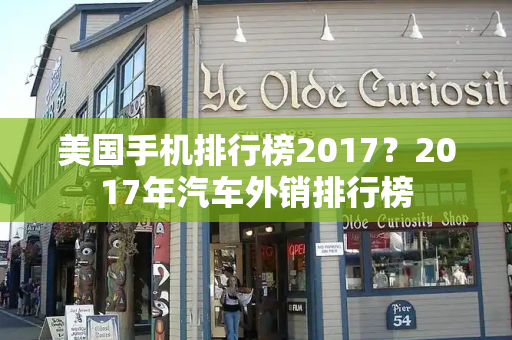 美国手机排行榜2017？2017年汽车外销排行榜-第1张图片-星选测评
