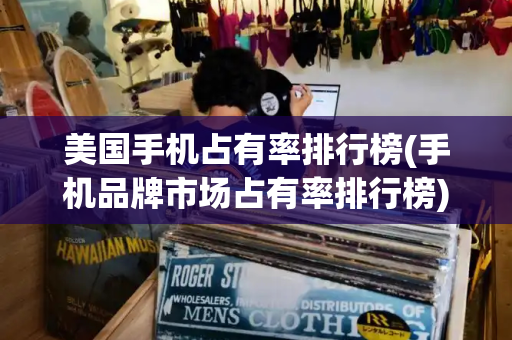美国手机占有率排行榜(手机品牌市场占有率排行榜)