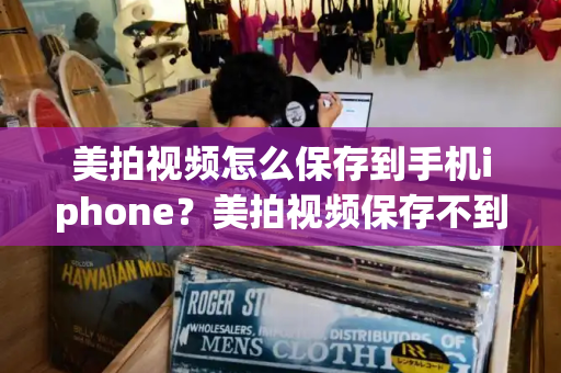 美拍视频怎么保存到手机iphone？美拍视频保存不到相册