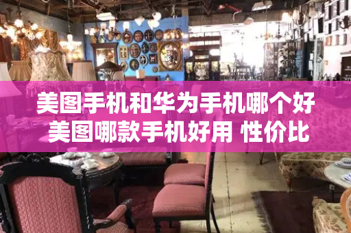 美图手机和华为手机哪个好 美图哪款手机好用 性价比高