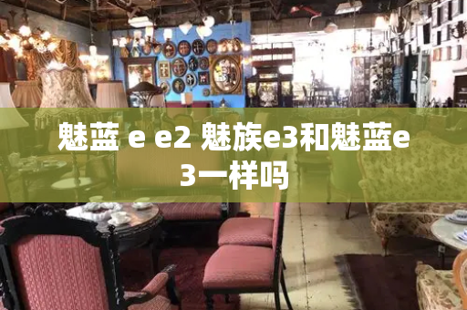 魅蓝 e e2 魅族e3和魅蓝e3一样吗-第1张图片-星选测评