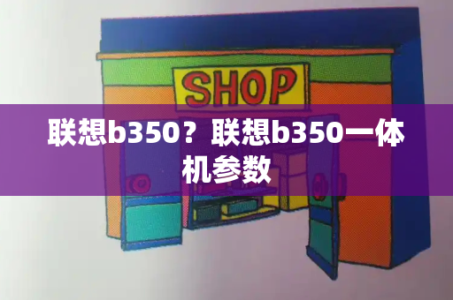 联想b350？联想b350一体机参数-第1张图片-星选测评