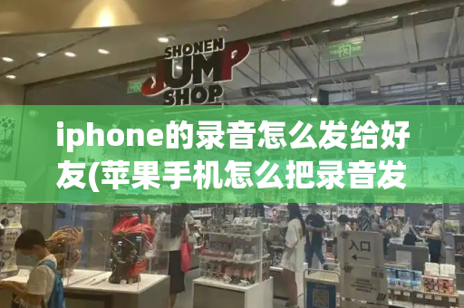 iphone的录音怎么发给好友(苹果手机怎么把录音发给微信朋友)