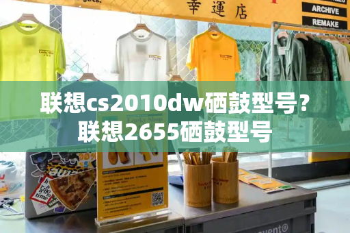 联想cs2010dw硒鼓型号？联想2655硒鼓型号-第1张图片-星选测评