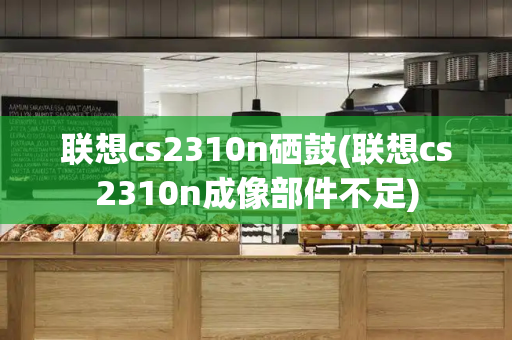 联想cs2310n硒鼓(联想cs2310n成像部件不足)