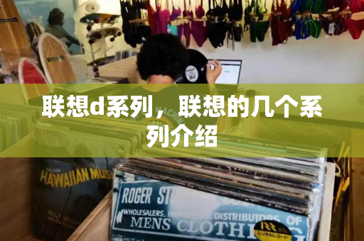 联想d系列，联想的几个系列介绍-第1张图片-星选测评