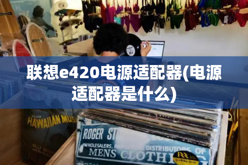 联想e420电源适配器(电源适配器是什么)