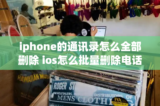 iphone的通讯录怎么全部删除 ios怎么批量删除电话联系人
