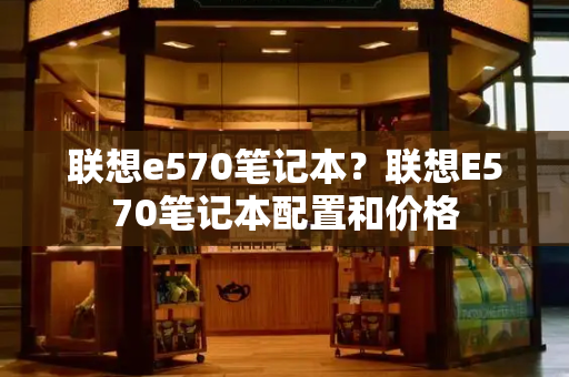 联想e570笔记本？联想E570笔记本配置和价格