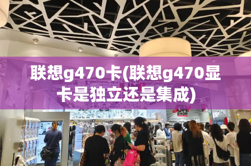 联想g470卡(联想g470显卡是独立还是集成)