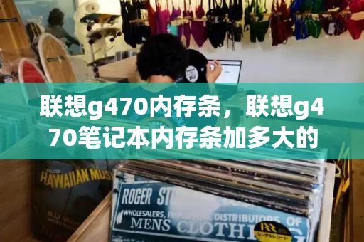 联想g470内存条，联想g470笔记本内存条加多大的