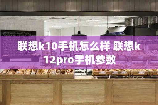 联想k10手机怎么样 联想k12pro手机参数-第1张图片-星选测评