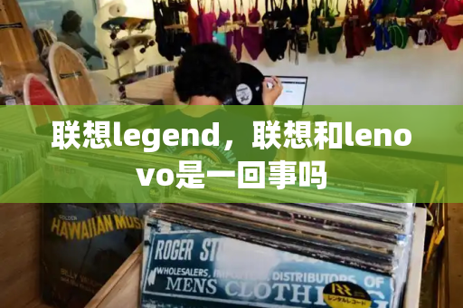 联想legend，联想和lenovo是一回事吗