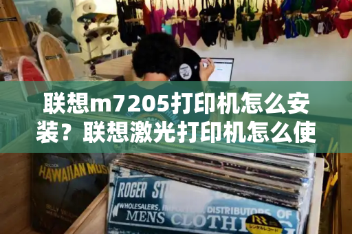 联想m7205打印机怎么安装？联想激光打印机怎么使用-第1张图片-星选测评