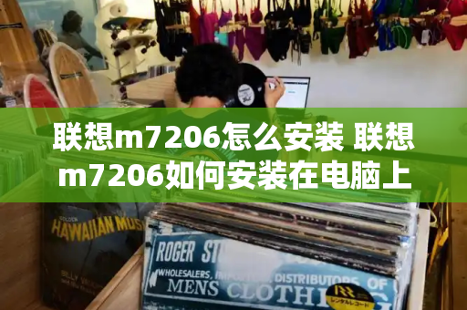 联想m7206怎么安装 联想m7206如何安装在电脑上-第1张图片-星选测评