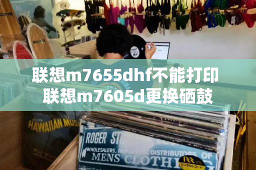 联想m7655dhf不能打印 联想m7605d更换硒鼓-第1张图片-星选测评