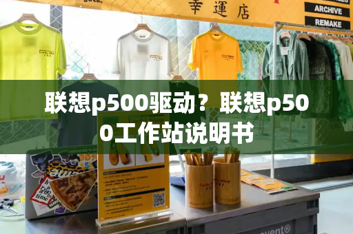 联想p500驱动？联想p500工作站说明书-第1张图片-星选测评