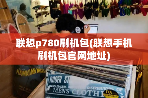 联想p780刷机包(联想手机刷机包官网地址)-第1张图片-星选测评