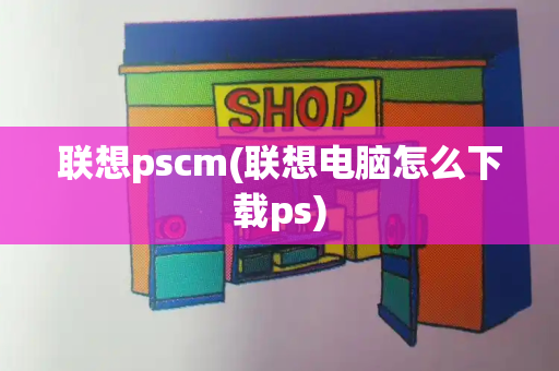 联想pscm(联想电脑怎么下载ps)-第1张图片-星选测评
