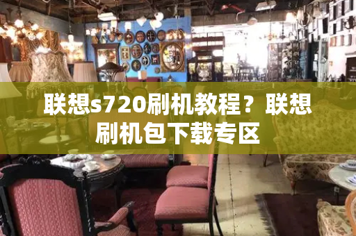 联想s720刷机教程？联想刷机包下载专区