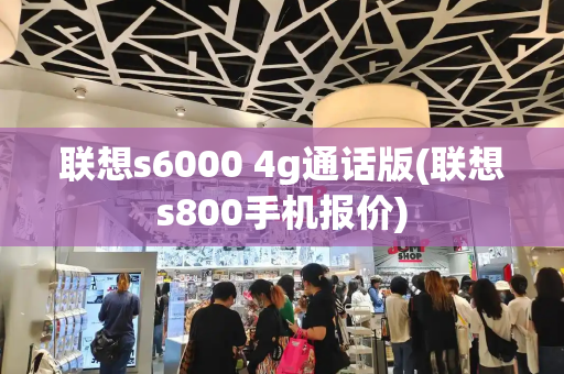 联想s6000 4g通话版(联想s800手机报价)-第1张图片-星选测评