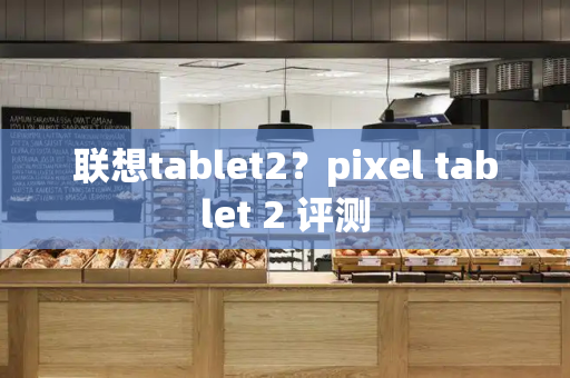联想tablet2？pixel tablet 2 评测-第1张图片-星选测评