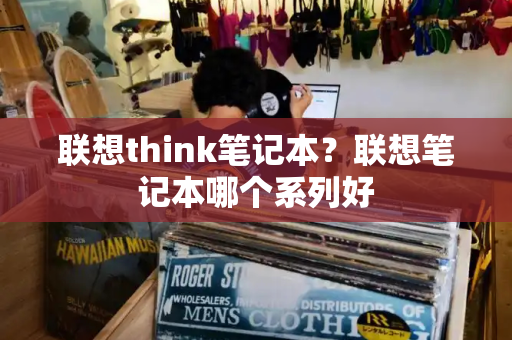 联想think笔记本？联想笔记本哪个系列好-第1张图片-星选测评