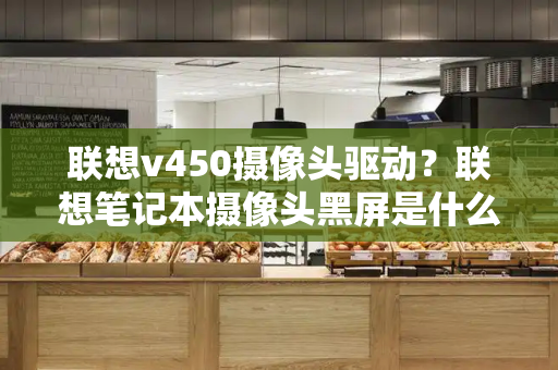 联想v450摄像头驱动？联想笔记本摄像头黑屏是什么原因-第1张图片-星选测评
