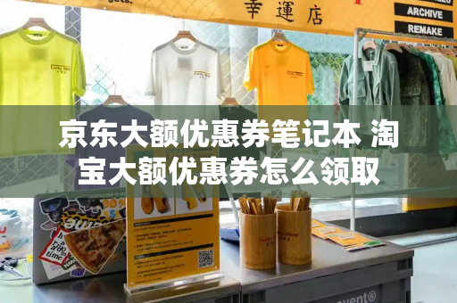 京东大额优惠券笔记本 淘宝大额优惠券怎么领取