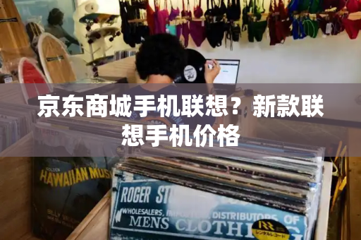京东商城手机联想？新款联想手机价格