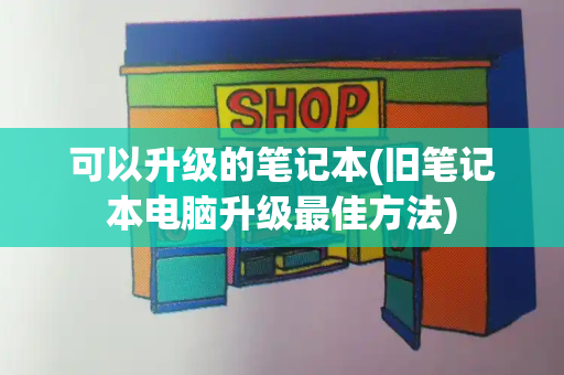 可以升级的笔记本(旧笔记本电脑升级最佳方法)