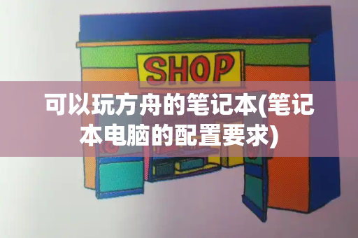 可以玩方舟的笔记本(笔记本电脑的配置要求)-第1张图片-星选测评