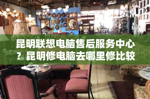 昆明联想电脑售后服务中心？昆明修电脑去哪里修比较好