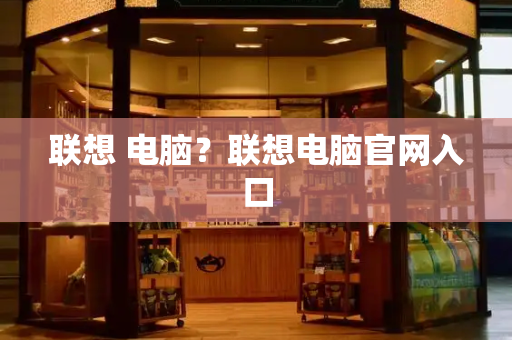 联想 电脑？联想电脑官网入口-第1张图片-星选测评