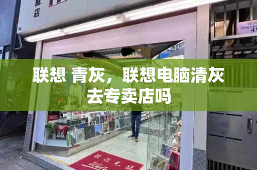 联想 青灰，联想电脑清灰去专卖店吗-第1张图片-星选测评