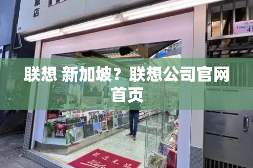 联想 新加坡？联想公司官网首页-第1张图片-星选测评