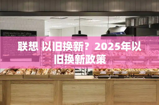 联想 以旧换新？2025年以旧换新政策