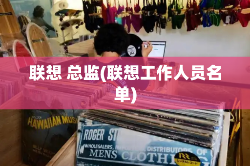 联想 总监(联想工作人员名单)-第1张图片-星选测评
