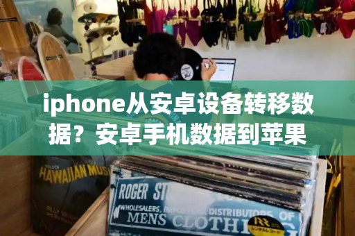 iphone从安卓设备转移数据？安卓手机数据到苹果-第1张图片-星选测评