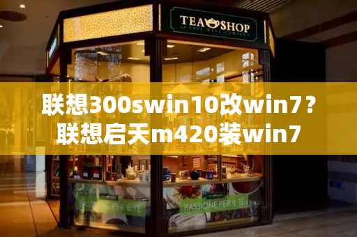 联想300swin10改win7？联想启天m420装win7-第1张图片-星选测评