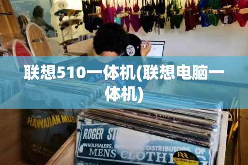 联想510一体机(联想电脑一体机)-第1张图片-星选测评